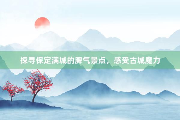 探寻保定满城的脾气景点，感受古城魔力