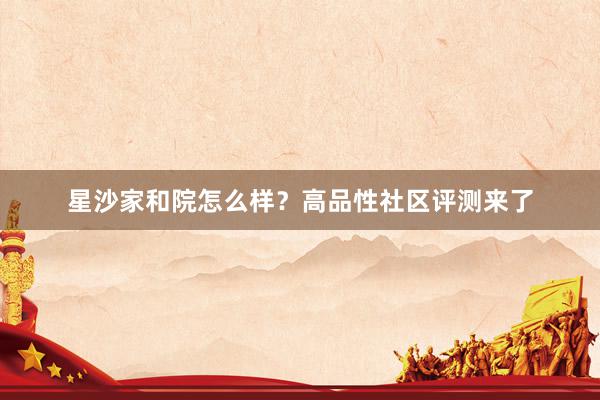 星沙家和院怎么样？高品性社区评测来了