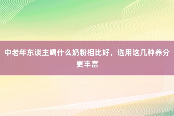 中老年东谈主喝什么奶粉相比好，选用这几种养分更丰富