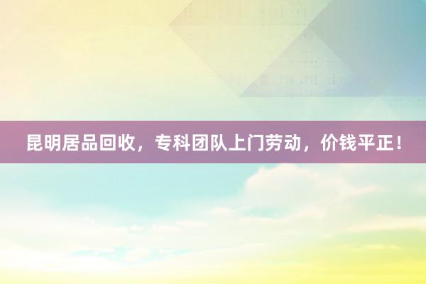 昆明居品回收，专科团队上门劳动，价钱平正！