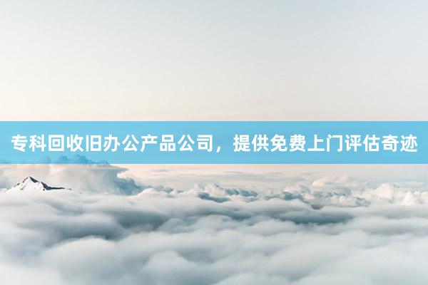 专科回收旧办公产品公司，提供免费上门评估奇迹