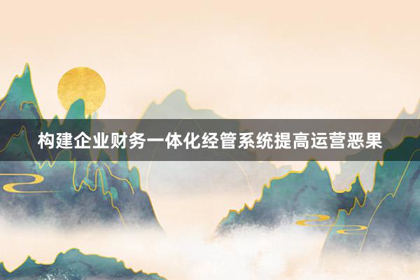 构建企业财务一体化经管系统提高运营恶果