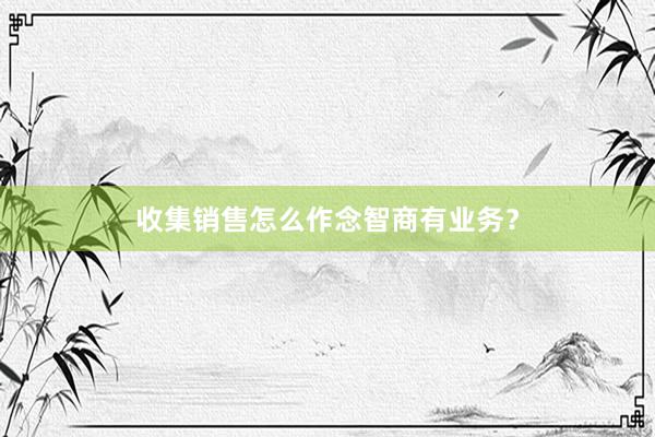 收集销售怎么作念智商有业务？